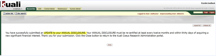 You have successfully submitted an update to your Annual Disclosure. Your Annual Disclosure must be re-certified at least every twelve months and within thirty days of acquiring a new significant financial interest. Thank you for your submission. Click the Close button to return to the Kuali Coeus Research Administration portal.